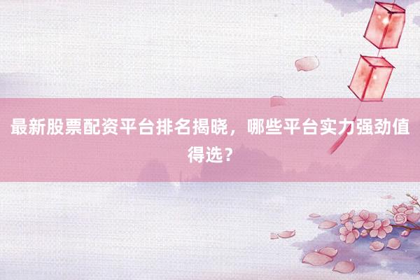 最新股票配资平台排名揭晓，哪些平台实力强劲值得选？