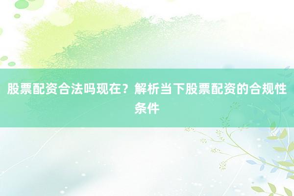 股票配资合法吗现在？解析当下股票配资的合规性条件
