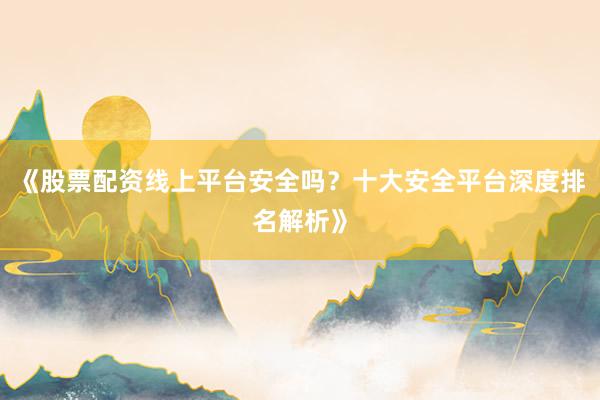 《股票配资线上平台安全吗？十大安全平台深度排名解析》