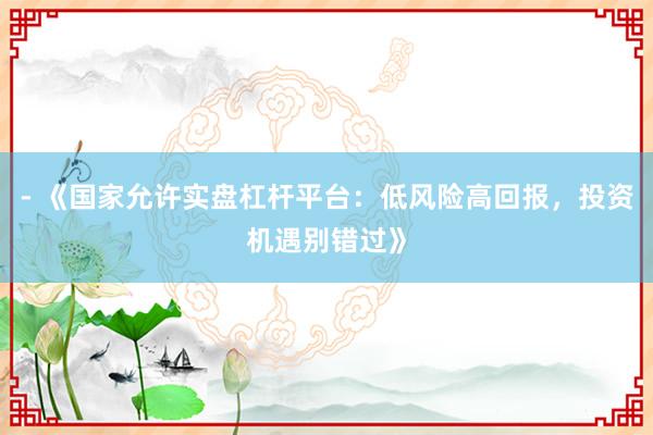 - 《国家允许实盘杠杆平台：低风险高回报，投资机遇别错过》