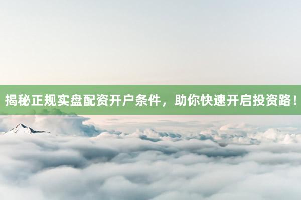 揭秘正规实盘配资开户条件，助你快速开启投资路！