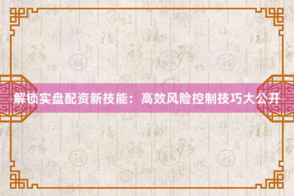 解锁实盘配资新技能：高效风险控制技巧大公开