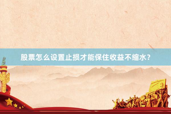 股票怎么设置止损才能保住收益不缩水？