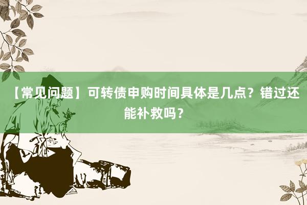 【常见问题】可转债申购时间具体是几点？错过还能补救吗？