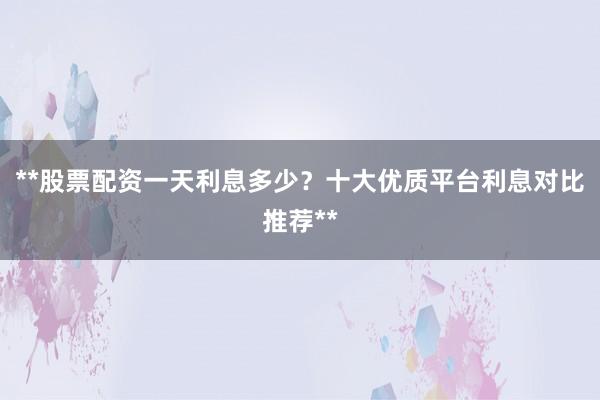 **股票配资一天利息多少？十大优质平台利息对比推荐**