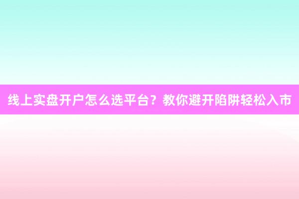 线上实盘开户怎么选平台？教你避开陷阱轻松入市