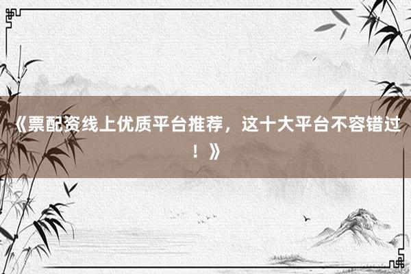 《票配资线上优质平台推荐，这十大平台不容错过！》