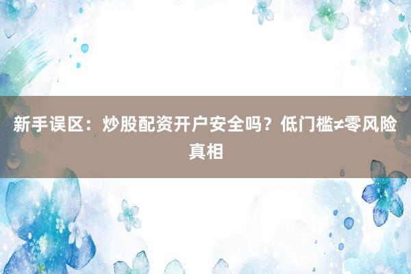 新手误区：炒股配资开户安全吗？低门槛≠零风险真相