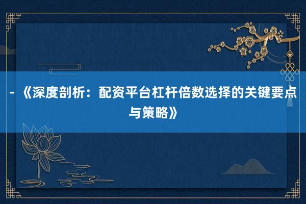 - 《深度剖析：配资平台杠杆倍数选择的关键要点与策略》