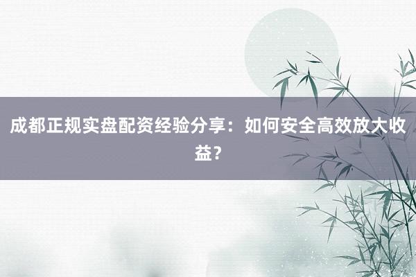 成都正规实盘配资经验分享:如何安全高效放大收益?
