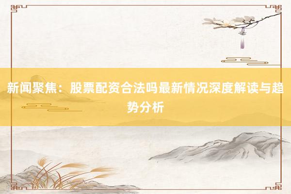 新闻聚焦：股票配资合法吗最新情况深度解读与趋势分析