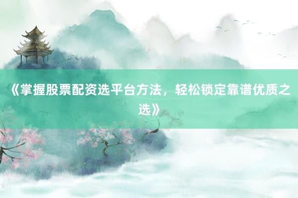 《掌握股票配资选平台方法，轻松锁定靠谱优质之选》