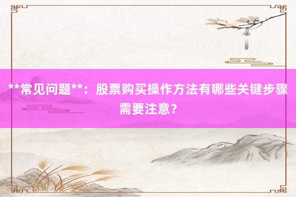 **常见问题**：股票购买操作方法有哪些关键步骤需要注意？