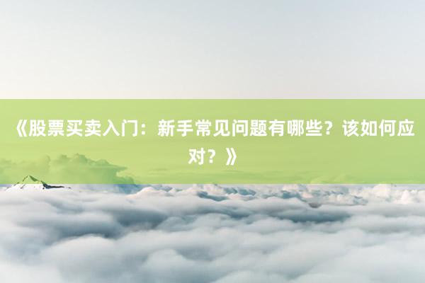 《股票买卖入门：新手常见问题有哪些？该如何应对？》