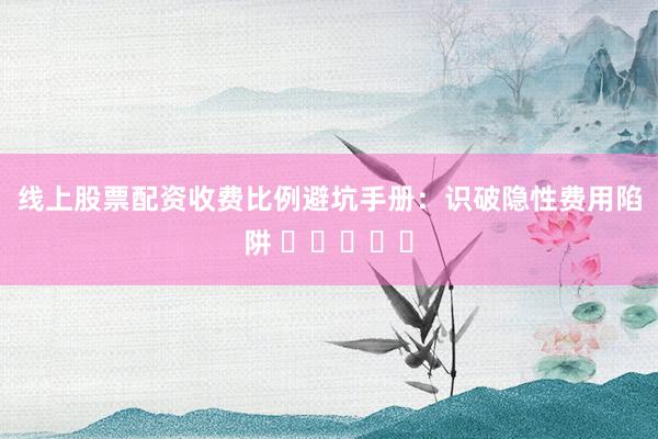 线上股票配资收费比例避坑手册:识破隐性费用陷阱 ⭐⭐⭐⭐⭐
