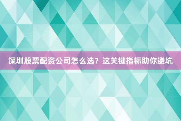 深圳股票配资公司怎么选？这关键指标助你避坑