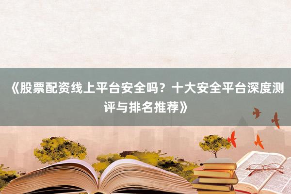 《股票配资线上平台安全吗？十大安全平台深度测评与排名推荐》