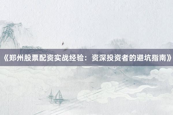 《郑州股票配资实战经验：资深投资者的避坑指南》