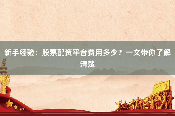 新手经验：股票配资平台费用多少？一文带你了解清楚