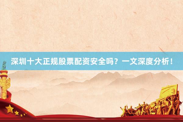 深圳十大正规股票配资安全吗？一文深度分析！