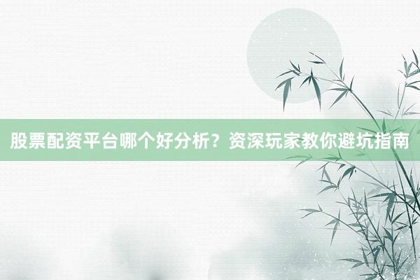 股票配资平台哪个好分析？资深玩家教你避坑指南