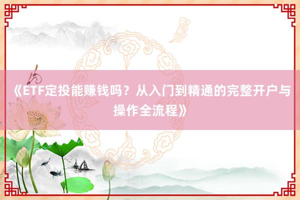 《ETF定投能赚钱吗？从入门到精通的完整开户与操作全流程》