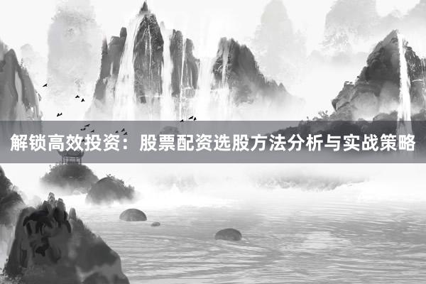 解锁高效投资：股票配资选股方法分析与实战策略