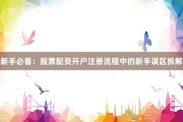 新手必看:股票配资开户注册流程中的新手误区拆解