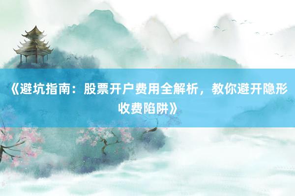 《避坑指南:股票开户费用全解析,教你避开隐形收费陷阱》