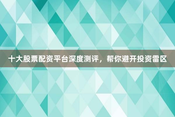 十大股票配资平台深度测评,帮你避开投资雷区