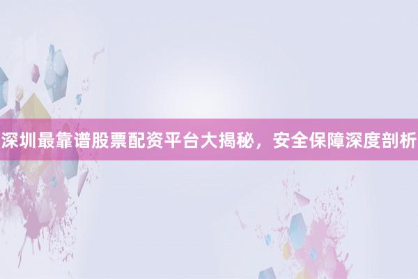 深圳最靠谱股票配资平台大揭秘,安全保障深度剖析