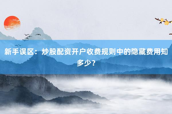 新手误区：炒股配资开户收费规则中的隐藏费用知多少？
