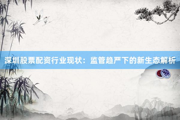深圳股票配资行业现状：监管趋严下的新生态解析