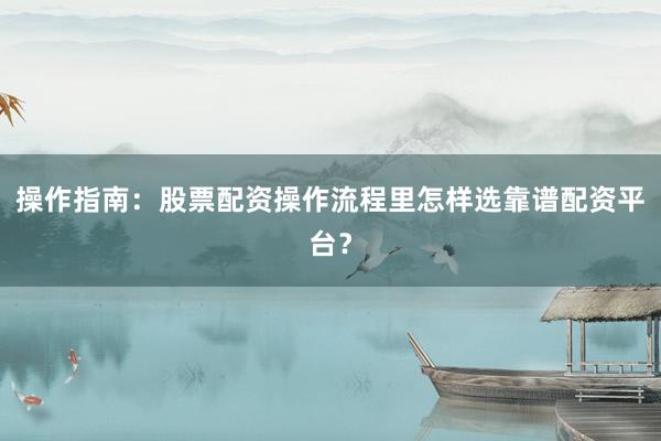操作指南：股票配资操作流程里怎样选靠谱配资平台？
