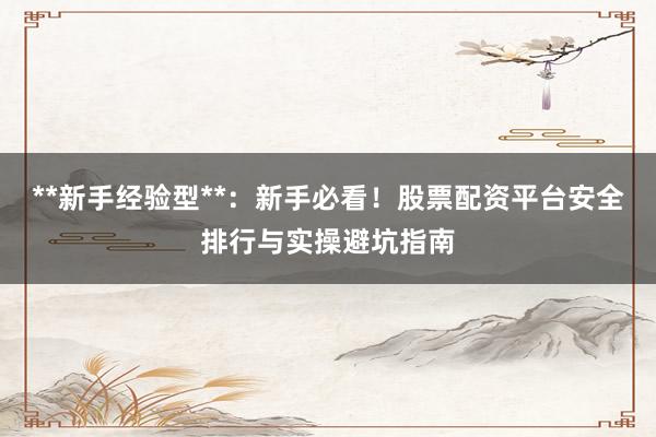 **新手经验型**：新手必看！股票配资平台安全排行与实操避坑指南