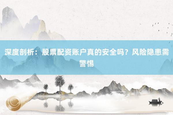 深度剖析：股票配资账户真的安全吗？风险隐患需警惕