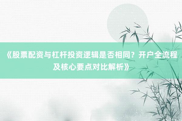《股票配资与杠杆投资逻辑是否相同？开户全流程及核心要点对比解析》