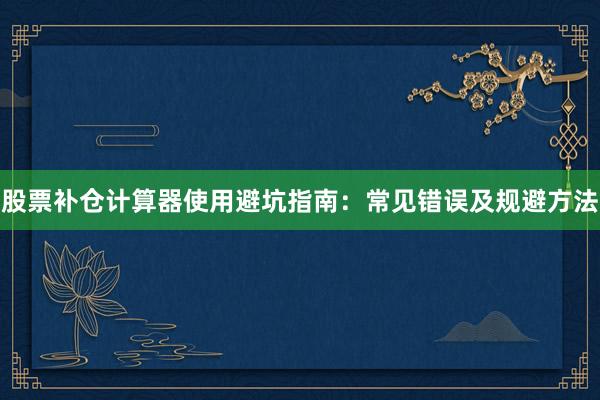 股票补仓计算器使用避坑指南：常见错误及规避方法