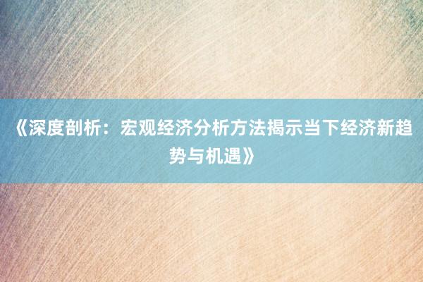 《深度剖析:宏观经济分析方法揭示当下经济新趋势与机遇》