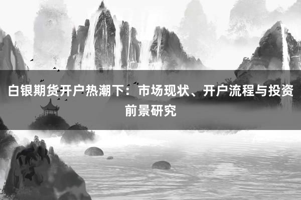 白银期货开户热潮下：市场现状、开户流程与投资前景研究