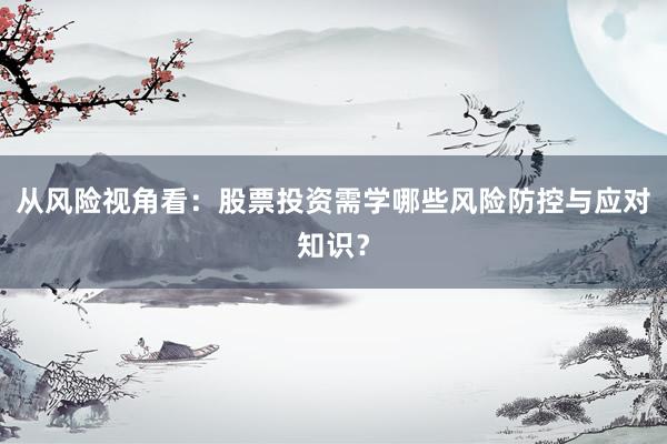 从风险视角看:股票投资需学哪些风险防控与应对知识?