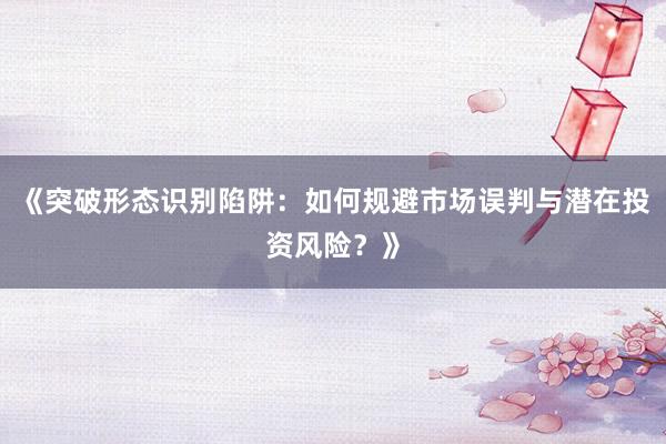 《突破形态识别陷阱：如何规避市场误判与潜在投资风险？》