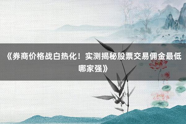 《券商价格战白热化!实测揭秘股票交易佣金最低哪家强》