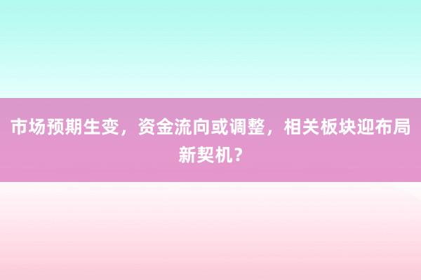 市场预期生变,资金流向或调整,相关板块迎布局新契机?