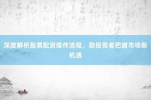 深度解析股票配资操作流程,助投资者把握市场新机遇