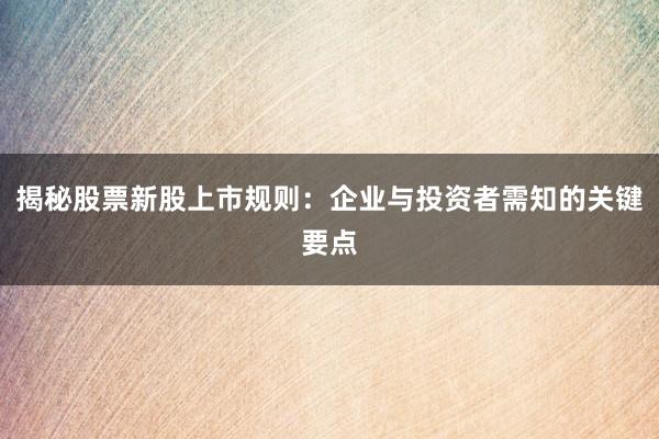 揭秘股票新股上市规则：企业与投资者需知的关键要点