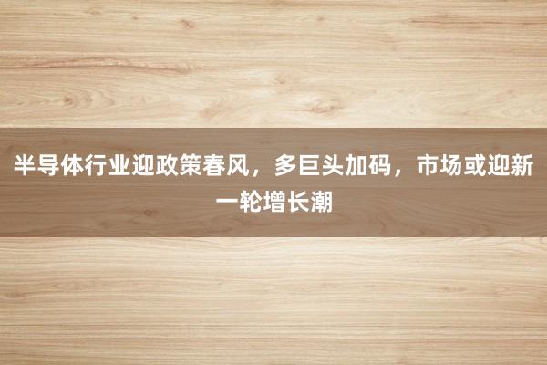 半导体行业迎政策春风，多巨头加码，市场或迎新一轮增长潮