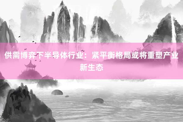 供需博弈下半导体行业：紧平衡格局或将重塑产业新生态