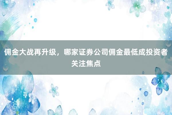 佣金大战再升级，哪家证券公司佣金最低成投资者关注焦点