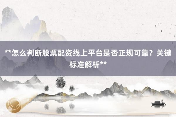 **怎么判断股票配资线上平台是否正规可靠？关键标准解析**